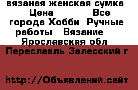 вязаная женская сумка  › Цена ­ 2 500 - Все города Хобби. Ручные работы » Вязание   . Ярославская обл.,Переславль-Залесский г.